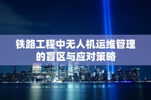 铁路工程中无人机运维管理的盲区与应对策略