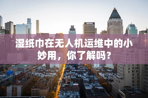 湿纸巾在无人机运维中的小妙用，你了解吗？