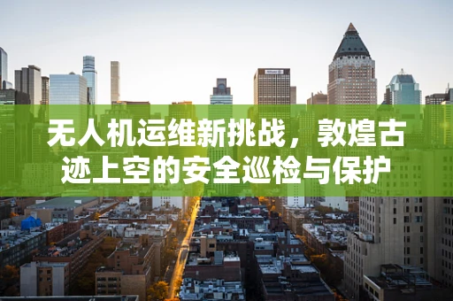 无人机运维新挑战，敦煌古迹上空的安全巡检与保护