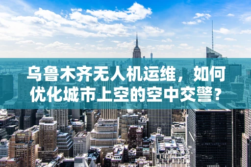 乌鲁木齐无人机运维，如何优化城市上空的空中交警？
