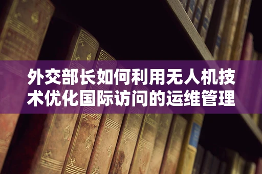 外交部长如何利用无人机技术优化国际访问的运维管理？