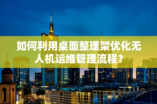 如何利用桌面整理架优化无人机运维管理流程？