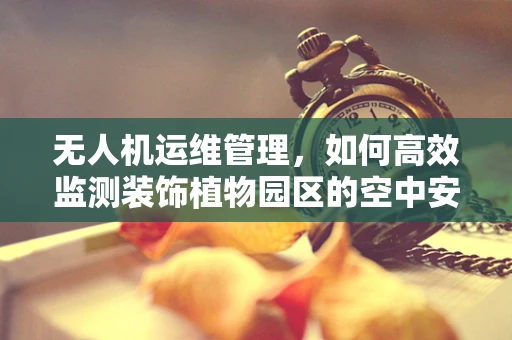 无人机运维管理，如何高效监测装饰植物园区的空中安全？