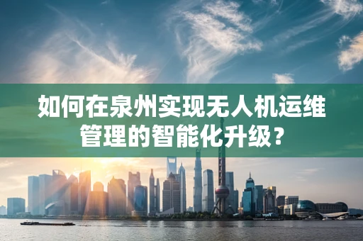 如何在泉州实现无人机运维管理的智能化升级？