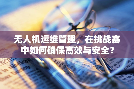 无人机运维管理，在挑战赛中如何确保高效与安全？