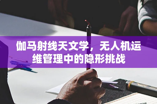 伽马射线天文学，无人机运维管理中的隐形挑战