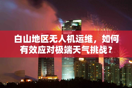 白山地区无人机运维，如何有效应对极端天气挑战？