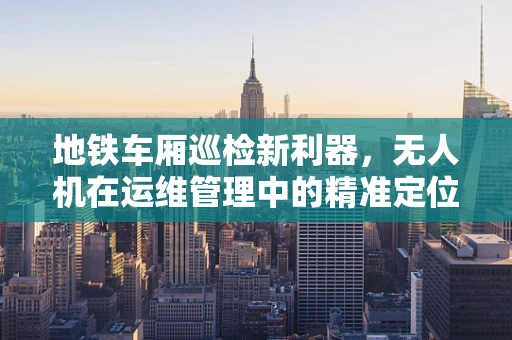 地铁车厢巡检新利器，无人机在运维管理中的精准定位挑战
