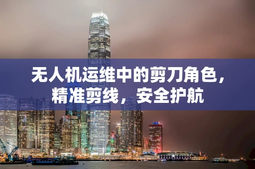 无人机运维中的剪刀角色，精准剪线，安全护航