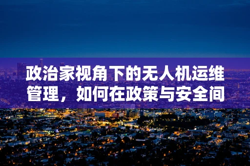 政治家视角下的无人机运维管理，如何在政策与安全间找到平衡？