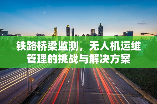 铁路桥梁监测，无人机运维管理的挑战与解决方案