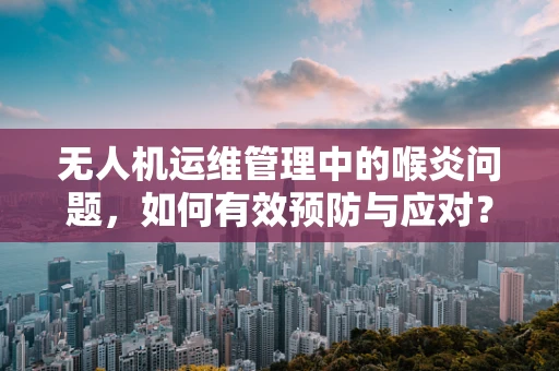 无人机运维管理中的喉炎问题，如何有效预防与应对？