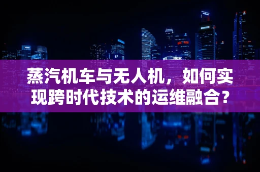蒸汽机车与无人机，如何实现跨时代技术的运维融合？