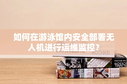 如何在游泳馆内安全部署无人机进行运维监控？