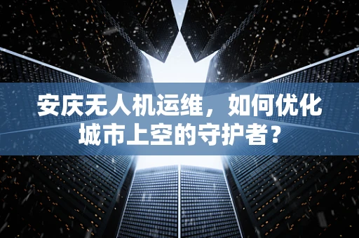 安庆无人机运维，如何优化城市上空的守护者？