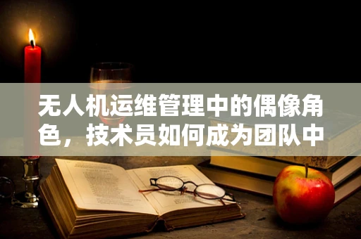 无人机运维管理中的偶像角色，技术员如何成为团队中的精神支柱？