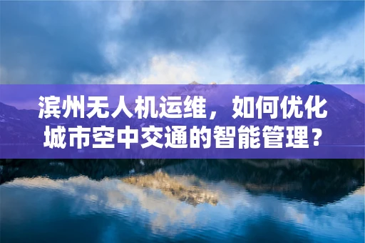 滨州无人机运维，如何优化城市空中交通的智能管理？