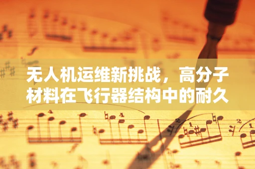 无人机运维新挑战，高分子材料在飞行器结构中的耐久性考验