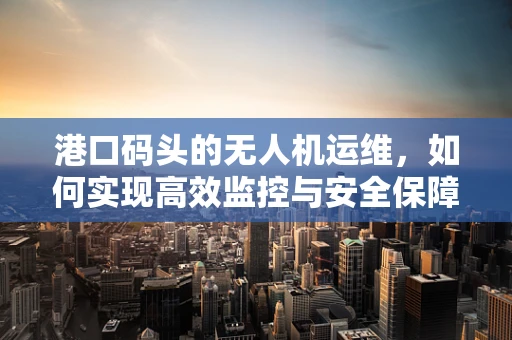 港口码头的无人机运维，如何实现高效监控与安全保障？