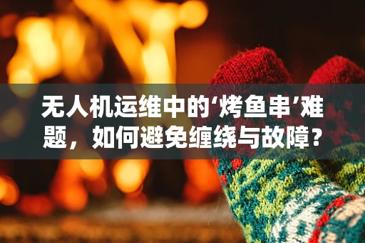 无人机运维中的‘烤鱼串’难题，如何避免缠绕与故障？