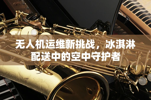 无人机运维新挑战，冰淇淋配送中的空中守护者