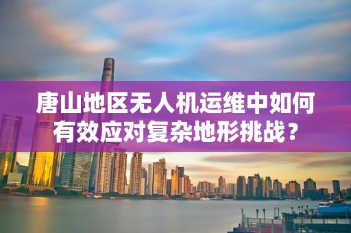 唐山地区无人机运维中如何有效应对复杂地形挑战？