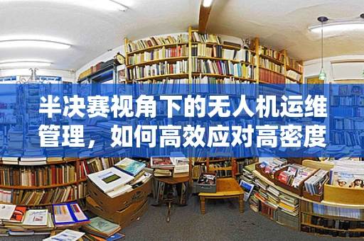 半决赛视角下的无人机运维管理，如何高效应对高密度任务挑战？