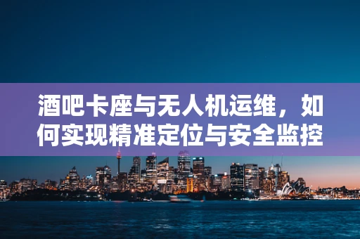 酒吧卡座与无人机运维，如何实现精准定位与安全监控？