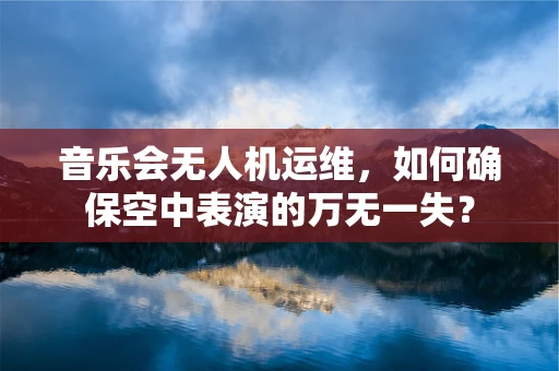 音乐会无人机运维，如何确保空中表演的万无一失？