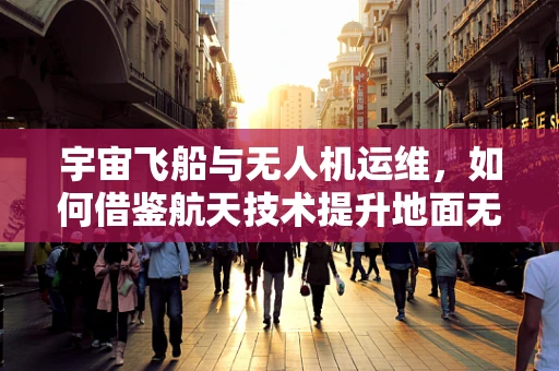 宇宙飞船与无人机运维，如何借鉴航天技术提升地面无人机管理？
