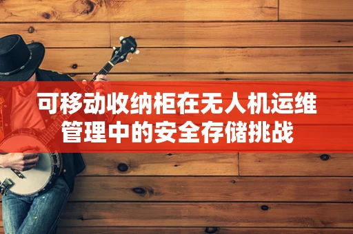 可移动收纳柜在无人机运维管理中的安全存储挑战
