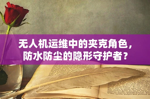无人机运维中的夹克角色，防水防尘的隐形守护者？