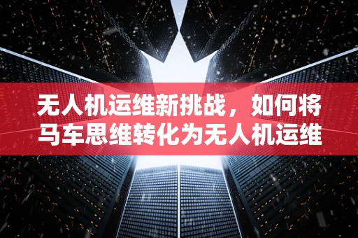 无人机运维新挑战，如何将马车思维转化为无人机运维管理？