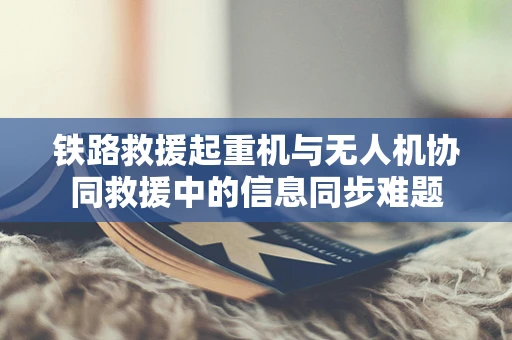 铁路救援起重机与无人机协同救援中的信息同步难题