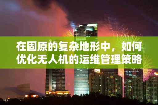 在固原的复杂地形中，如何优化无人机的运维管理策略？