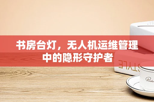 书房台灯，无人机运维管理中的隐形守护者