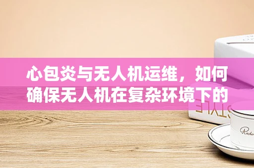 心包炎与无人机运维，如何确保无人机在复杂环境下的心脏——电池系统健康？