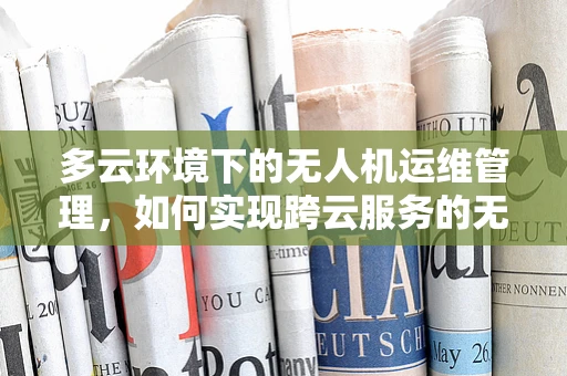 多云环境下的无人机运维管理，如何实现跨云服务的无缝协同？