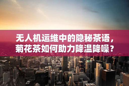 无人机运维中的隐秘茶语，菊花茶如何助力降温降噪？