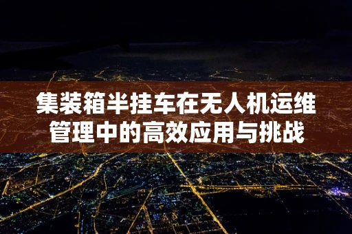 集装箱半挂车在无人机运维管理中的高效应用与挑战