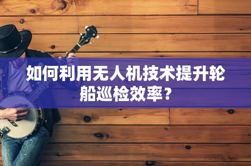 如何利用无人机技术提升轮船巡检效率？