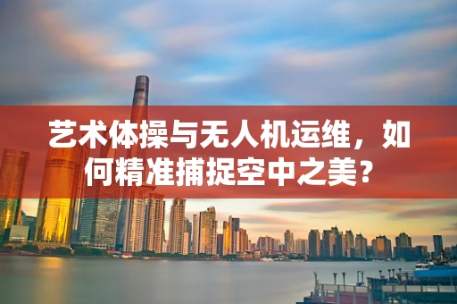 艺术体操与无人机运维，如何精准捕捉空中之美？