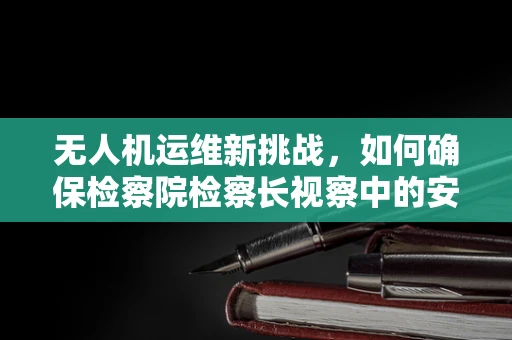 无人机运维新挑战，如何确保检察院检察长视察中的安全与隐私？