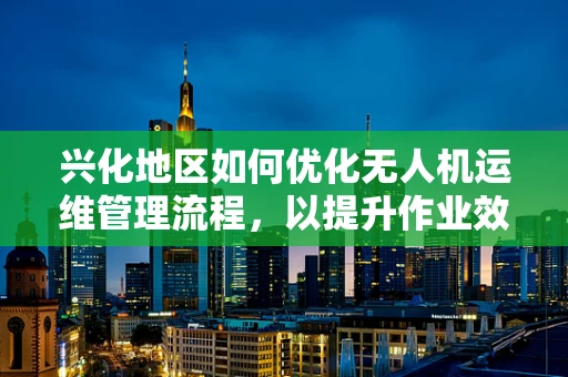 兴化地区如何优化无人机运维管理流程，以提升作业效率与安全性？