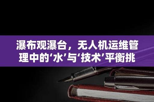 瀑布观瀑台，无人机运维管理中的‘水’与‘技术’平衡挑战
