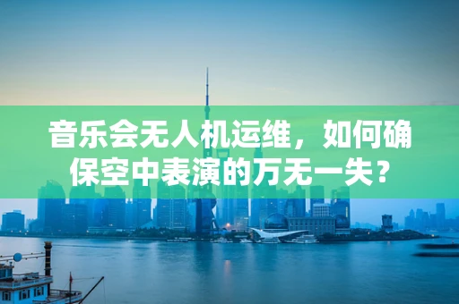 音乐会无人机运维，如何确保空中表演的万无一失？