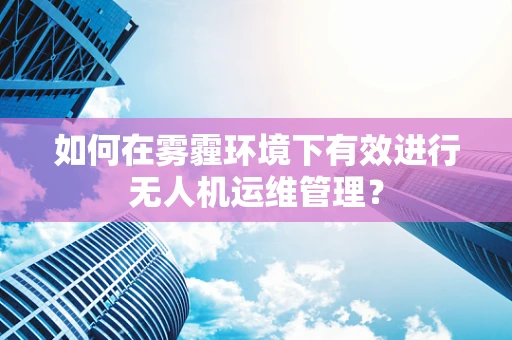 如何在雾霾环境下有效进行无人机运维管理？