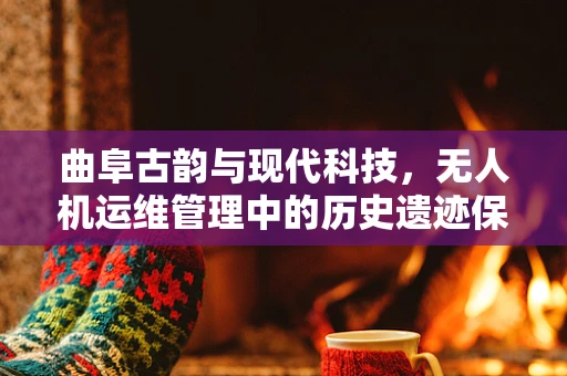 曲阜古韵与现代科技，无人机运维管理中的历史遗迹保护挑战