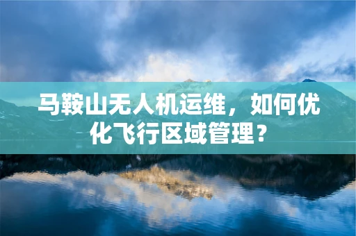 马鞍山无人机运维，如何优化飞行区域管理？