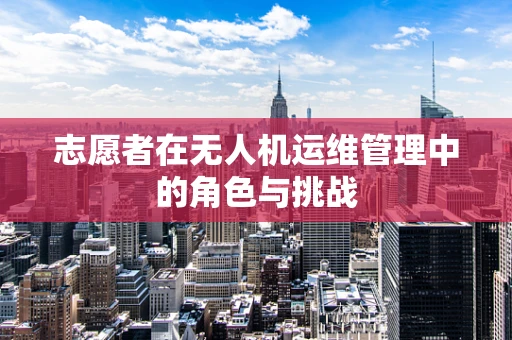 志愿者在无人机运维管理中的角色与挑战